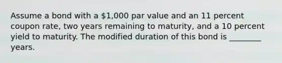 Assume a bond with a 1,000 par value and an 11 percent coupon rate, two years remaining to maturity, and a 10 percent yield to maturity. The modified duration of this bond is ________ years.