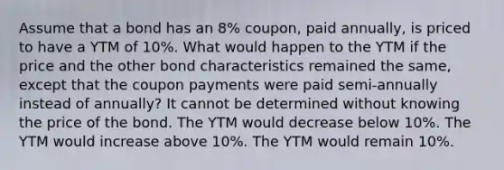 Assume that a bond has an 8% coupon, paid annually, is priced to have a YTM of 10%. What would happen to the YTM if the price and the other bond characteristics remained the same, except that the coupon payments were paid semi-annually instead of annually? It cannot be determined without knowing the price of the bond. The YTM would decrease below 10%. The YTM would increase above 10%. The YTM would remain 10%.