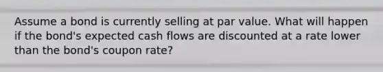 Assume a bond is currently selling at par value. What will happen if the bond's expected cash flows are discounted at a rate lower than the bond's coupon rate?