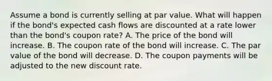 Assume a bond is currently selling at par value. What will happen if the bond's expected cash flows are discounted at a rate lower than the bond's coupon rate? A. The price of the bond will increase. B. The coupon rate of the bond will increase. C. The par value of the bond will decrease. D. The coupon payments will be adjusted to the new discount rate.