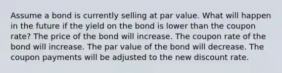 Assume a bond is currently selling at par value. What will happen in the future if the yield on the bond is lower than the coupon rate? The price of the bond will increase. The coupon rate of the bond will increase. The par value of the bond will decrease. The coupon payments will be adjusted to the new discount rate.