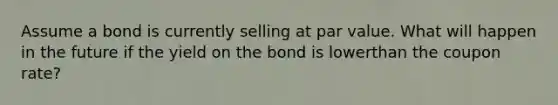 Assume a bond is currently selling at par value. What will happen in the future if the yield on the bond is lowerthan the coupon rate?