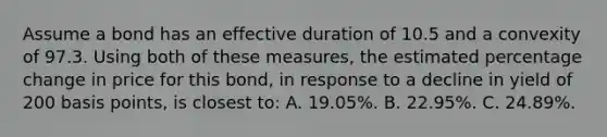 Assume a bond has an effective duration of 10.5 and a convexity of 97.3. Using both of these measures, the estimated percentage change in price for this bond, in response to a decline in yield of 200 basis points, is closest to: A. 19.05%. B. 22.95%. C. 24.89%.