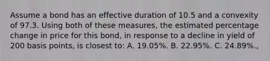 Assume a bond has an effective duration of 10.5 and a convexity of 97.3. Using both of these measures, the estimated percentage change in price for this bond, in response to a decline in yield of 200 basis points, is closest to: A. 19.05%. B. 22.95%. C. 24.89%.,