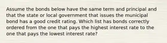 Assume the bonds below have the same term and principal and that the state or local government that issues the municipal bond has a good credit rating. Which list has bonds correctly ordered from the one that pays the highest interest rate to the one that pays the lowest interest rate?