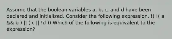 Assume that the boolean variables a, b, c, and d have been declared and initialized. Consider the following expression. !( !( a && b ) || ( c || !d )) Which of the following is equivalent to the expression?