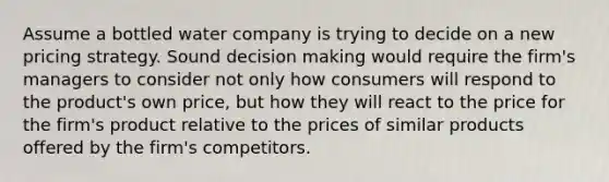 Assume a bottled water company is trying to decide on a new pricing strategy. Sound decision making would require the firm's managers to consider not only how consumers will respond to the product's own price, but how they will react to the price for the firm's product relative to the prices of similar products offered by the firm's competitors.