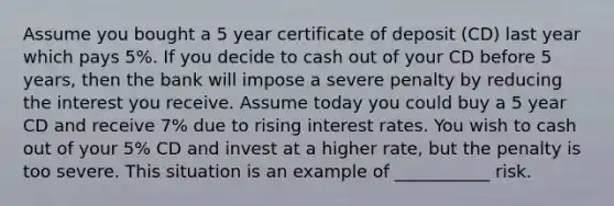 Assume you bought a 5 year certificate of deposit (CD) last year which pays 5%. If you decide to cash out of your CD before 5 years, then the bank will impose a severe penalty by reducing the interest you receive. Assume today you could buy a 5 year CD and receive 7% due to rising interest rates. You wish to cash out of your 5% CD and invest at a higher rate, but the penalty is too severe. This situation is an example of ___________ risk.