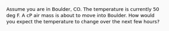 Assume you are in Boulder, CO. The temperature is currently 50 deg F. A cP air mass is about to move into Boulder. How would you expect the temperature to change over the next few hours?