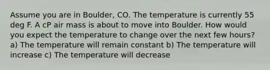 Assume you are in Boulder, CO. The temperature is currently 55 deg F. A cP air mass is about to move into Boulder. How would you expect the temperature to change over the next few hours? a) The temperature will remain constant b) The temperature will increase c) The temperature will decrease