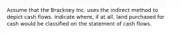 Assume that the Brackney Inc. uses the indirect method to depict cash flows. Indicate where, if at all, land purchased for cash would be classified on the statement of cash flows.