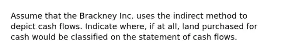 Assume that the Brackney Inc. uses the indirect method to depict cash flows. Indicate where, if at all, land purchased for cash would be classified on the statement of cash flows.