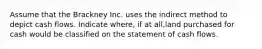 Assume that the Brackney Inc. uses the indirect method to depict cash flows. Indicate where, if at all,land purchased for cash would be classified on the statement of cash flows.