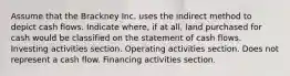 Assume that the Brackney Inc. uses the indirect method to depict cash flows. Indicate where, if at all, land purchased for cash would be classified on the statement of cash flows. Investing activities section. Operating activities section. Does not represent a cash flow. Financing activities section.