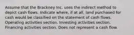 Assume that the Brackney Inc. uses the indirect method to depict cash flows. Indicate where, if at all, land purchased for cash would be classified on the statement of cash flows. Operating activities section. Investing activities section. Financing activities section. Does not represent a cash flow.