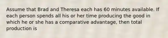 Assume that Brad and Theresa each has 60 minutes available. If each person spends all his or her time producing the good in which he or she has a comparative advantage, then total production is