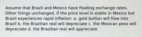 Assume that Brazil and Mexico have floating exchange rates. Other things unchanged, if the price level is stable in Mexico but Brazil experiences rapid inflation: a. gold bullion will flow into Brazil b. the Brazilian real will depreciate c. the Mexican peso will depreciate d. the Brazilian real will appreciate