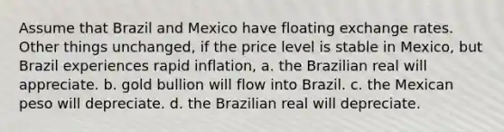 Assume that Brazil and Mexico have floating exchange rates. Other things unchanged, if the price level is stable in Mexico, but Brazil experiences rapid inflation, a. the Brazilian real will appreciate. b. gold bullion will flow into Brazil. c. the Mexican peso will depreciate. d. the Brazilian real will depreciate.