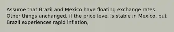 Assume that Brazil and Mexico have floating exchange rates. Other things unchanged, if the price level is stable in Mexico, but Brazil experiences rapid inflation,