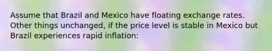 Assume that Brazil and Mexico have floating exchange rates. Other things unchanged, if the price level is stable in Mexico but Brazil experiences rapid inflation: