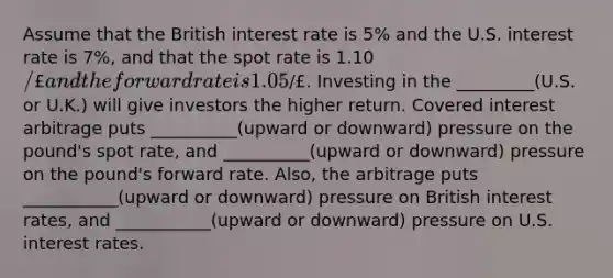 Assume that the British interest rate is 5% and the U.S. interest rate is 7%, and that the spot rate is 1.10/£ and the forward rate is 1.05/£. Investing in the _________(U.S. or U.K.) will give investors the higher return. Covered interest arbitrage puts __________(upward or downward) pressure on the pound's spot rate, and __________(upward or downward) pressure on the pound's forward rate. Also, the arbitrage puts ___________(upward or downward) pressure on British interest rates, and ___________(upward or downward) pressure on U.S. interest rates.