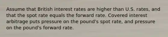 Assume that British interest rates are higher than U.S. rates, and that the spot rate equals the forward rate. Covered interest arbitrage puts pressure on the pound's spot rate, and pressure on the pound's forward rate.