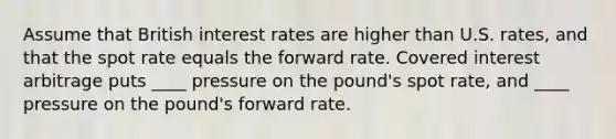 Assume that British interest rates are higher than U.S. rates, and that the spot rate equals the forward rate. Covered interest arbitrage puts ____ pressure on the pound's spot rate, and ____ pressure on the pound's forward rate.