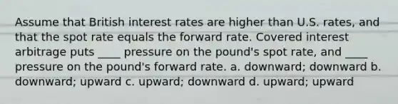 Assume that British interest rates are higher than U.S. rates, and that the spot rate equals the forward rate. Covered interest arbitrage puts ____ pressure on the pound's spot rate, and ____ pressure on the pound's forward rate. a. downward; downward b. downward; upward c. upward; downward d. upward; upward