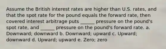 Assume the British interest rates are higher than U.S. rates, and that the spot rate for the pound equals the forward rate, then covered interest arbitrage puts ______ pressure on the pound's spot rate, and ______ pressure on the pound's forward rate. a. Downward; downward b. Downward; upward c. Upward; downward d. Upward; upward e. Zero; zero