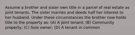 Assume a brother and sister own title in a parcel of real estate as joint tenants. The sister marries and deeds half her interest to her husband. Under these circumstances the brother now holds title to the property as: (A) A joint tenant; (B) Community property; (C) Sole owner; (D) A tenant in common