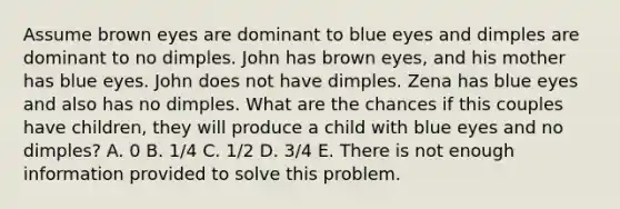 Assume brown eyes are dominant to blue eyes and dimples are dominant to no dimples. John has brown eyes, and his mother has blue eyes. John does not have dimples. Zena has blue eyes and also has no dimples. What are the chances if this couples have children, they will produce a child with blue eyes and no dimples? A. 0 B. 1/4 C. 1/2 D. 3/4 E. There is not enough information provided to solve this problem.