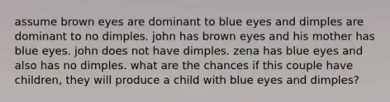 assume brown eyes are dominant to blue eyes and dimples are dominant to no dimples. john has brown eyes and his mother has blue eyes. john does not have dimples. zena has blue eyes and also has no dimples. what are the chances if this couple have children, they will produce a child with blue eyes and dimples?