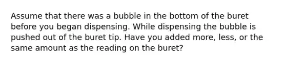 Assume that there was a bubble in the bottom of the buret before you began dispensing. While dispensing the bubble is pushed out of the buret tip. Have you added more, less, or the same amount as the reading on the buret?