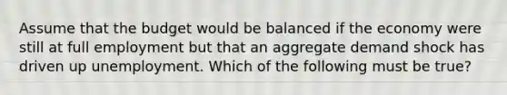 Assume that the budget would be balanced if the economy were still at full employment but that an aggregate demand shock has driven up unemployment. Which of the following must be true?