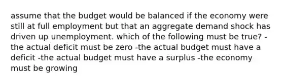 assume that the budget would be balanced if the economy were still at full employment but that an aggregate demand shock has driven up unemployment. which of the following must be true? -the actual deficit must be zero -the actual budget must have a deficit -the actual budget must have a surplus -the economy must be growing