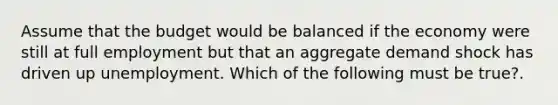 Assume that the budget would be balanced if the economy were still at full employment but that an aggregate demand shock has driven up unemployment. Which of the following must be true?.