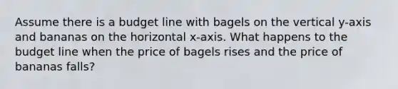 Assume there is a budget line with bagels on the vertical y-axis and bananas on the horizontal x-axis. What happens to the budget line when the price of bagels rises and the price of bananas falls?