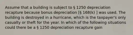 Assume that a building is subject to § 1250 depreciation recapture because bonus depreciation [§ 168(k) ] was used. The building is destroyed in a hurricane, which is the taxpayer's only casualty or theft for the year. In which of the following situations could there be a § 1250 depreciation recapture gain