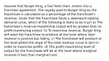 Assume that Burger King, a fast food chain, enters into a franchise agreement. The royalty paid to Burger King by the franchisee is calculated as a percentage of the franchisee's revenue. Given that the franchisee faces a downward-sloping demand curve, which of the following is likely to be true? a) The franchisee's revenue-maximizing output will be greater than its profit-maximizing output. b) To maximize revenue, Burger King will want the franchisee to produce at the level where total revenue is positive but falling. c) The franchisee will produce at the level where the slope of the total revenue curve is zero in order to maximize profits. d) The profit-maximizing level of output for the franchisee will be at the level where marginal revenue is less than marginal cost.