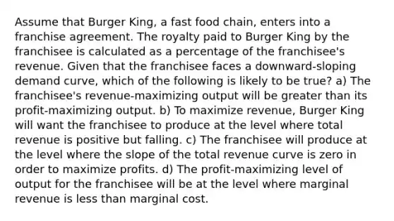 Assume that Burger King, a fast food chain, enters into a franchise agreement. The royalty paid to Burger King by the franchisee is calculated as a percentage of the franchisee's revenue. Given that the franchisee faces a downward-sloping demand curve, which of the following is likely to be true? a) The franchisee's revenue-maximizing output will be greater than its profit-maximizing output. b) To maximize revenue, Burger King will want the franchisee to produce at the level where total revenue is positive but falling. c) The franchisee will produce at the level where the slope of the total revenue curve is zero in order to maximize profits. d) The profit-maximizing level of output for the franchisee will be at the level where marginal revenue is less than marginal cost.