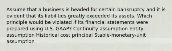 Assume that a business is headed for certain bankruptcy and it is evident that its liabilities greatly exceeded its assets. Which principle would be violated if its financial statements were prepared using U.S. GAAP? Continuity assumption Entity assumption Historical cost principal Stable-monetary-unit assumption