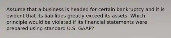 Assume that a business is headed for certain bankruptcy and it is evident that its liabilities greatly exceed its assets. Which principle would be violated if its financial statements were prepared using standard U.S.​ GAAP?