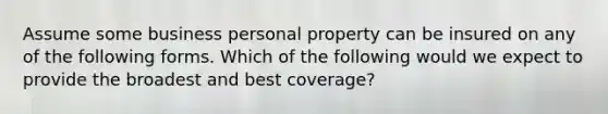 Assume some business personal property can be insured on any of the following forms. Which of the following would we expect to provide the broadest and best coverage?