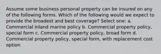 Assume some business personal property can be insured on any of the following forms. Which of the following would we expect to provide the broadest and best coverage? Select one: a. Commercial inland marine policy b. Commercial property policy, special form c. Commercial property policy, broad form d. Commercial property policy, special form, with replacement cost option