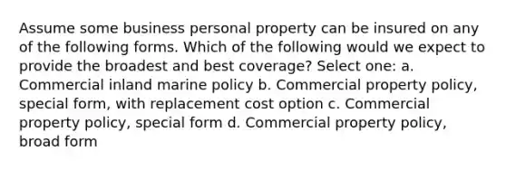 Assume some business personal property can be insured on any of the following forms. Which of the following would we expect to provide the broadest and best coverage? Select one: a. Commercial inland marine policy b. Commercial property policy, special form, with replacement cost option c. Commercial property policy, special form d. Commercial property policy, broad form