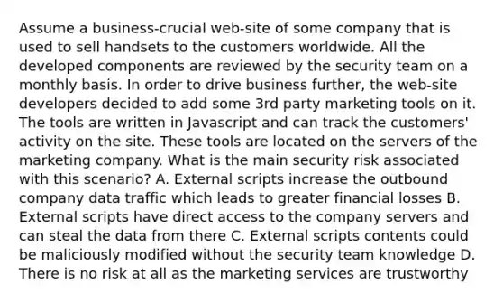 Assume a business-crucial web-site of some company that is used to sell handsets to the customers worldwide. All the developed components are reviewed by the security team on a monthly basis. In order to drive business further, the web-site developers decided to add some 3rd party marketing tools on it. The tools are written in Javascript and can track the customers' activity on the site. These tools are located on the servers of the marketing company. What is the main security risk associated with this scenario? A. External scripts increase the outbound company data traffic which leads to greater financial losses B. External scripts have direct access to the company servers and can steal the data from there C. External scripts contents could be maliciously modified without the security team knowledge D. There is no risk at all as the marketing services are trustworthy