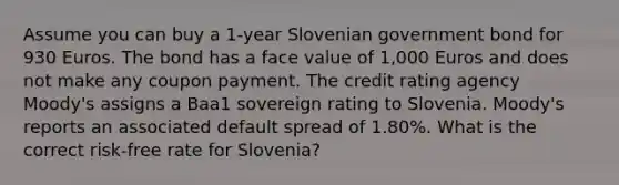 Assume you can buy a 1-year Slovenian government bond for 930 Euros. The bond has a face value of 1,000 Euros and does not make any coupon payment. The credit rating agency Moody's assigns a Baa1 sovereign rating to Slovenia. Moody's reports an associated default spread of 1.80%. What is the correct risk-free rate for Slovenia?