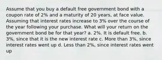 Assume that you buy a default free government bond with a coupon rate of 2% and a maturity of 20 years, at face value. Assuming that interest rates increase to 3% over the course of the year following your purchase. What will your return on the government bond be for that year? a. 2%. It is default free. b. 3%, since that it is the new interest rate c. More than 3%, since interest rates went up d. Less than 2%, since interest rates went up