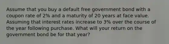 Assume that you buy a default free government bond with a coupon rate of 2% and a maturity of 20 years at face value. Assuming that interest rates increase to 3% over the course of the year following purchase. What will your return on the government bond be for that year?