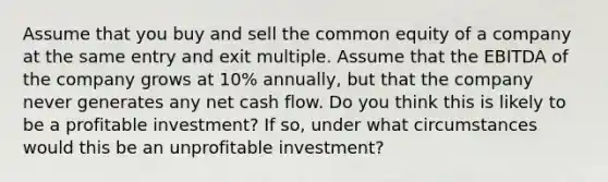 Assume that you buy and sell the common equity of a company at the same entry and exit multiple. Assume that the EBITDA of the company grows at 10% annually, but that the company never generates any net cash flow. Do you think this is likely to be a profitable investment? If so, under what circumstances would this be an unprofitable investment?